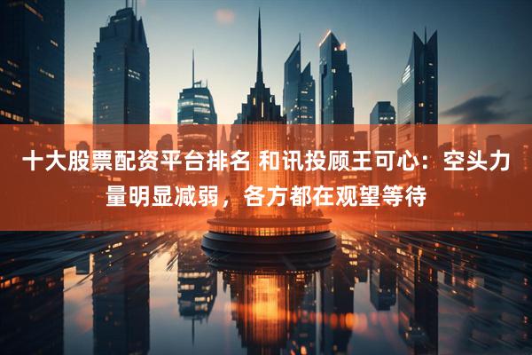 十大股票配资平台排名 和讯投顾王可心：空头力量明显减弱，各方都在观望等待