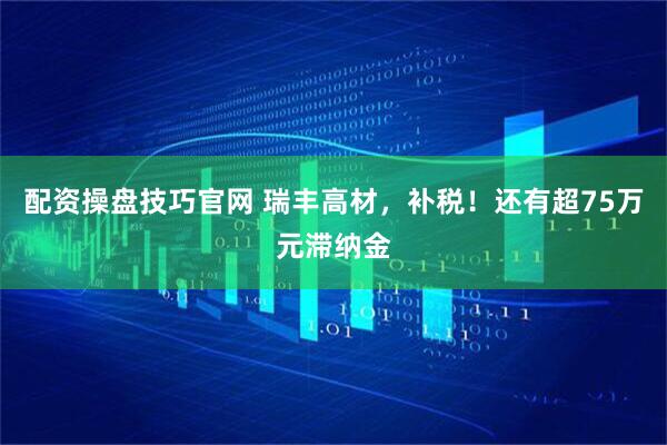 配资操盘技巧官网 瑞丰高材，补税！还有超75万元滞纳金