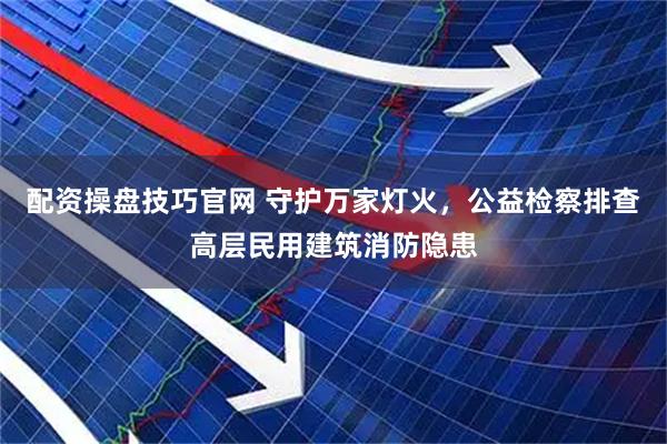 配资操盘技巧官网 守护万家灯火，公益检察排查高层民用建筑消防隐患
