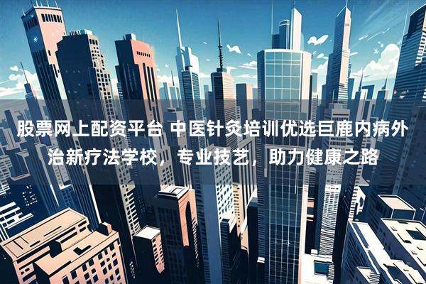 股票网上配资平台 中医针灸培训优选巨鹿内病外治新疗法学校，专业技艺，助力健康之路