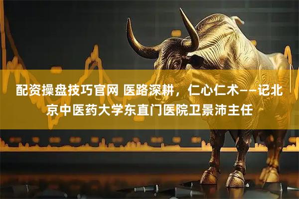 配资操盘技巧官网 医路深耕，仁心仁术——记北京中医药大学东直门医院卫景沛主任