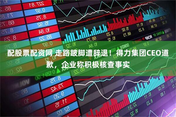 配股票配资网 走路跛脚遭辞退！得力集团CEO道歉，企业称积极核查事实