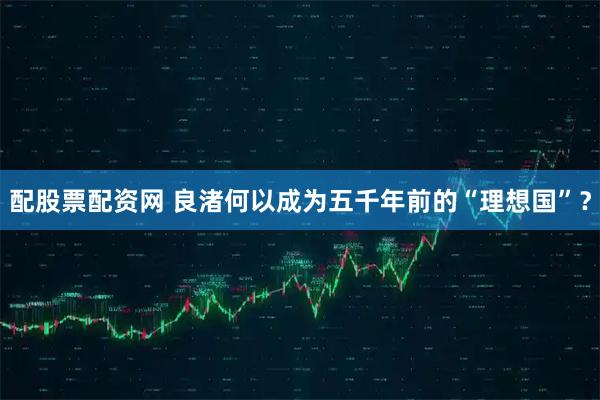 配股票配资网 良渚何以成为五千年前的“理想国”？