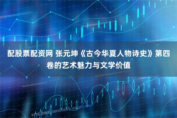 配股票配资网 张元坤《古今华夏人物诗史》第四卷的艺术魅力与文学价值