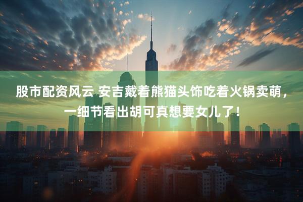 股市配资风云 安吉戴着熊猫头饰吃着火锅卖萌，一细节看出胡可真想要女儿了！