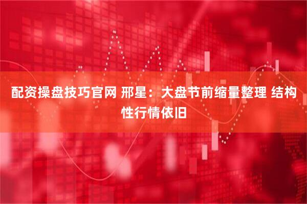 配资操盘技巧官网 邢星：大盘节前缩量整理 结构性行情依旧