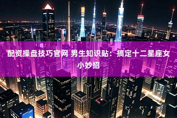 配资操盘技巧官网 男生知识贴：搞定十二星座女小妙招