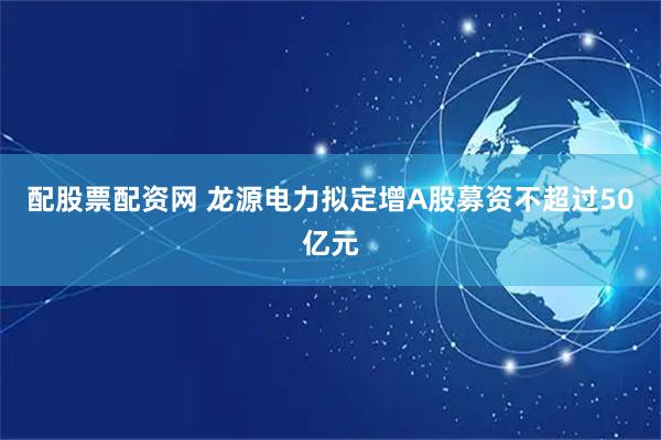 配股票配资网 龙源电力拟定增A股募资不超过50亿元