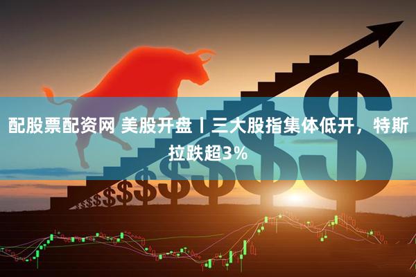 配股票配资网 美股开盘丨三大股指集体低开，特斯拉跌超3%