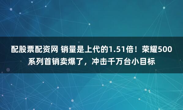 配股票配资网 销量是上代的1.51倍！荣耀500系列首销卖爆了，冲击千万台小目标