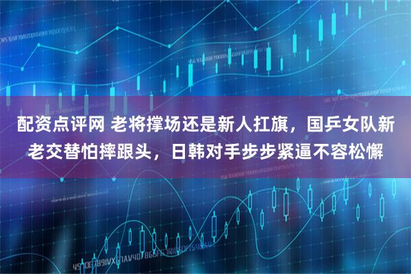 配资点评网 老将撑场还是新人扛旗，国乒女队新老交替怕摔跟头，日韩对手步步紧逼不容松懈