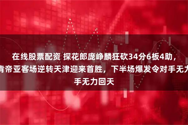 在线股票配资 探花郎庞峥麟狂砍34分6板4助，江苏肯帝亚客场逆转天津迎来首胜，下半场爆发令对手无力回天