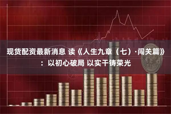现货配资最新消息 读《人生九章（七）·闯关篇》：以初心破局 以实干铸荣光