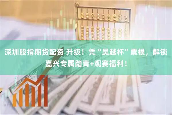 深圳股指期货配资 升级！凭“吴越杯”票根，解锁嘉兴专属踏青+观赛福利！