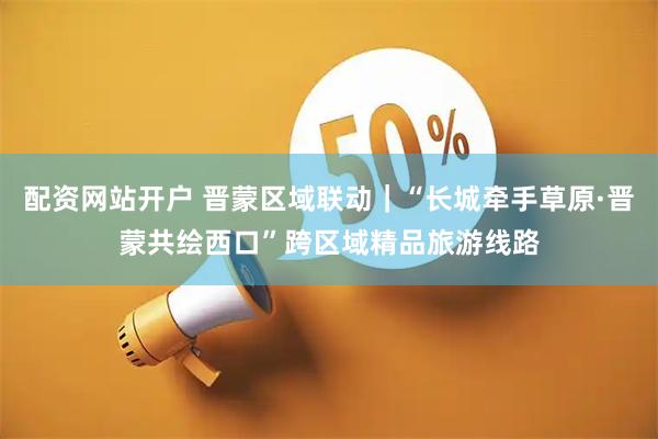 配资网站开户 晋蒙区域联动｜“长城牵手草原·晋蒙共绘西口”跨区域精品旅游线路