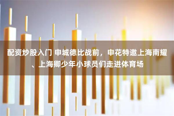 配资炒股入门 申城德比战前，申花特邀上海南耀、上海卿少年小球员们走进体育场