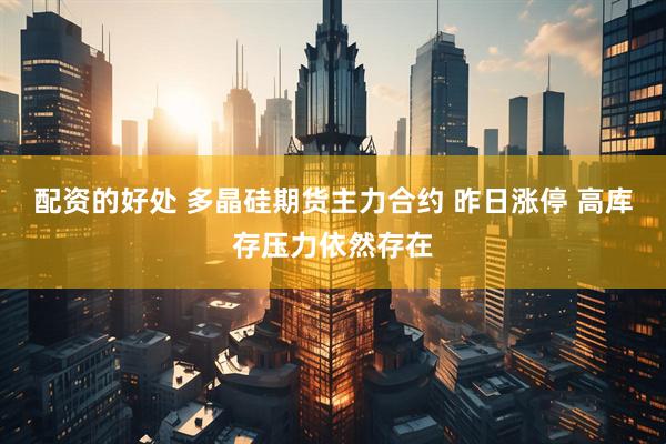 配资的好处 多晶硅期货主力合约 昨日涨停 高库存压力依然存在