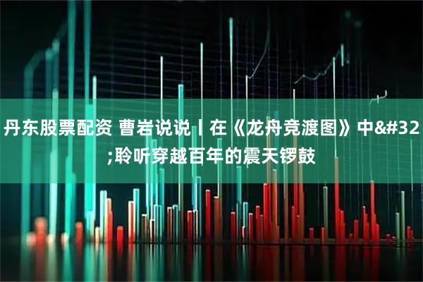 丹东股票配资 曹岩说说丨在《龙舟竞渡图》中 聆听穿越百年的震天锣鼓