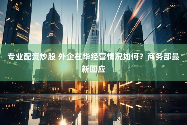 专业配资炒股 外企在华经营情况如何？商务部最新回应