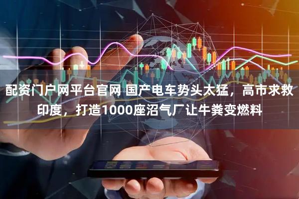 配资门户网平台官网 国产电车势头太猛，高市求救印度，打造1000座沼气厂让牛粪变燃料