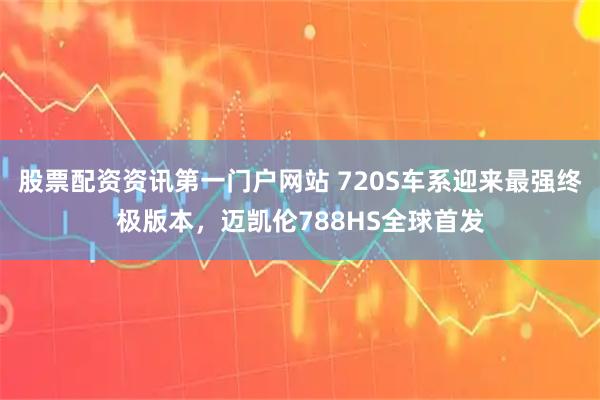 股票配资资讯第一门户网站 720S车系迎来最强终极版本，迈凯伦788HS全球首发
