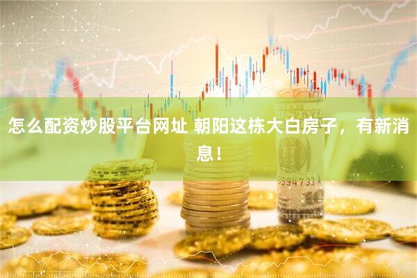 怎么配资炒股平台网址 朝阳这栋大白房子，有新消息！
