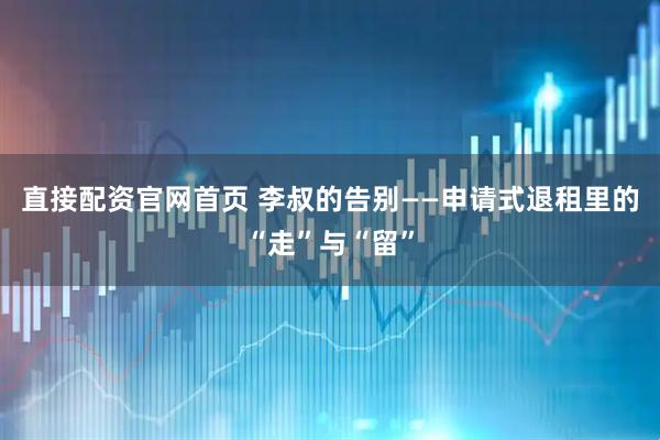 直接配资官网首页 李叔的告别——申请式退租里的“走”与“留”