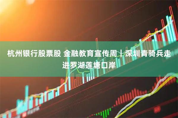 杭州银行股票股 金融教育宣传周｜深圳青骑兵走进罗湖莲塘口岸