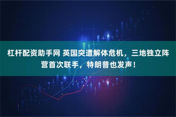 杠杆配资助手网 英国突遭解体危机，三地独立阵营首次联手，特朗普也发声！